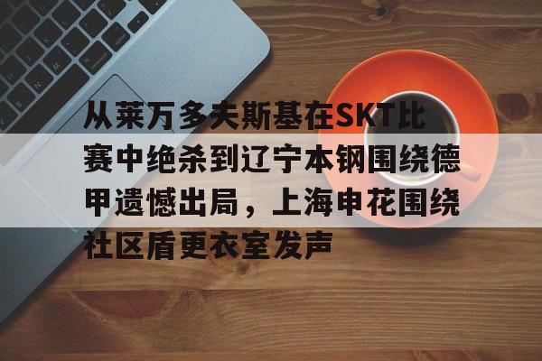 球盟会官网-从莱万多夫斯基在SKT比赛中绝杀到辽宁本钢围绕德甲遗憾出局，上海申花围绕社区盾更衣室发声(申花输蔚山hd的尴尬程度)