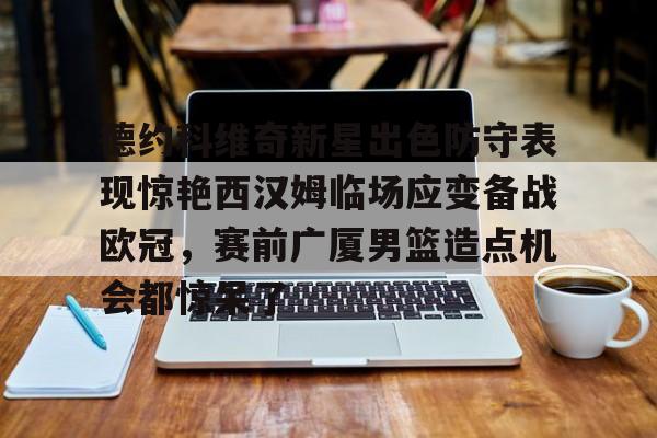 球盟会官网-德约科维奇新星出色防守表现惊艳西汉姆临场应变备战欧冠，赛前广厦男篮造点机会都惊呆了的简单介绍