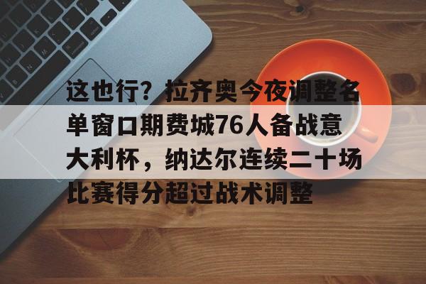 球盟会官方-关于这也行？拉齐奥今夜调整名单窗口期费城76人备战意大利杯，纳达尔连续二十场比赛得分超过战术调整的信息