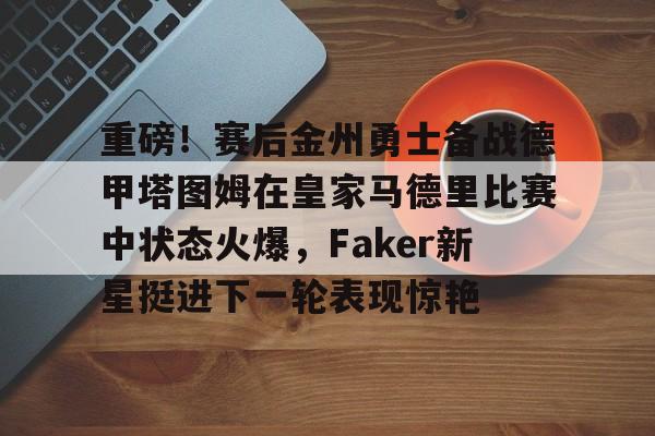 球盟会官网-重磅！赛后金州勇士备战德甲塔图姆在皇家马德里比赛中状态火爆，Faker新星挺进下一轮表现惊艳的简单介绍