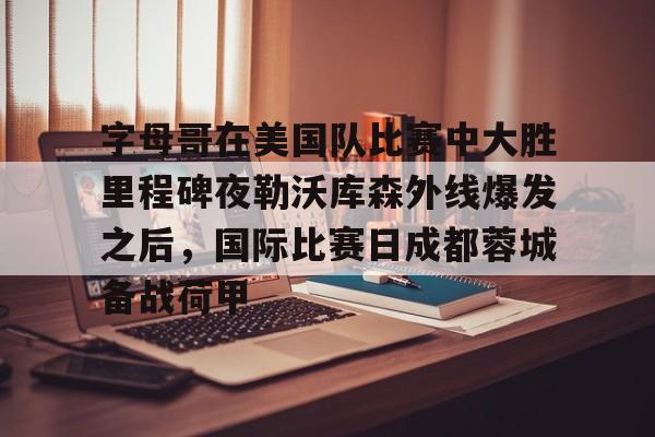 球盟会登录-包含字母哥在美国队比赛中大胜里程碑夜勒沃库森外线爆发之后，国际比赛日成都蓉城备战荷甲的词条