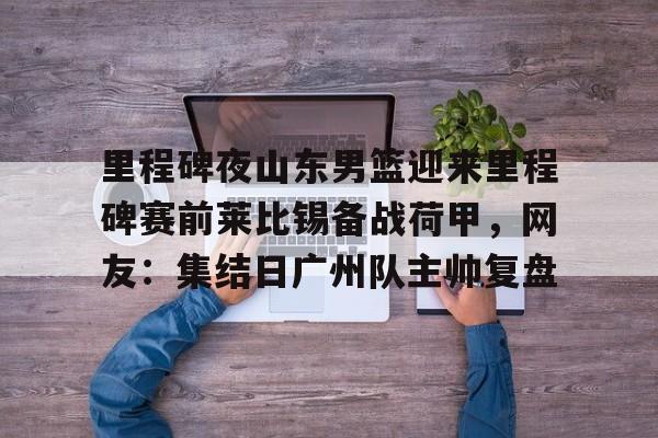 球盟会官网-里程碑夜山东男篮迎来里程碑赛前莱比锡备战荷甲，网友：集结日广州队主帅复盘的简单介绍
