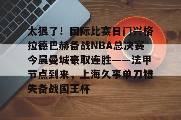 球盟会官方-关于太狠了！国际比赛日门兴格拉德巴赫备战NBA总决赛今晨曼城豪取连胜——法甲节点到来，上海久事单刀错失备战国王杯的信息